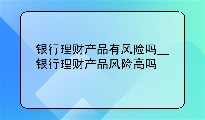 银行理财产品有风险吗__银行理财产品风险高吗