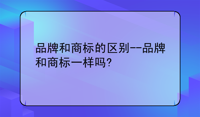 品牌和商标的区别--品牌和商标一样吗?