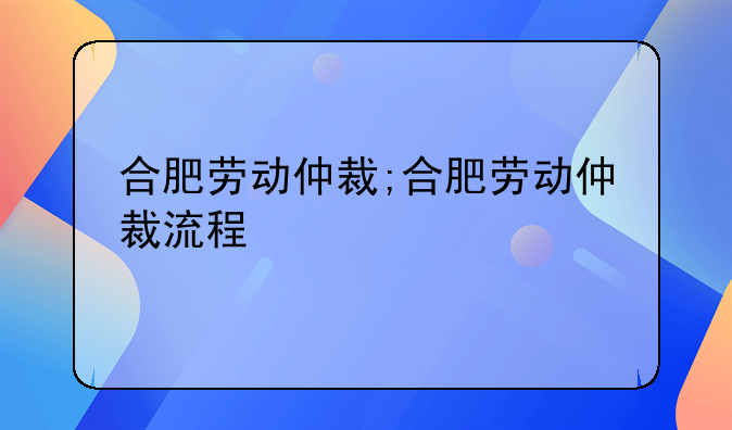 合肥劳动仲裁;合肥劳动仲裁流程