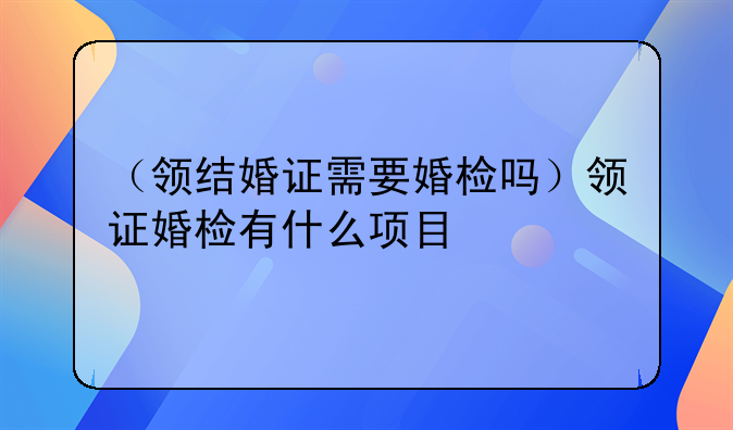 （领结婚证需要婚检吗）领证婚检有什么项目