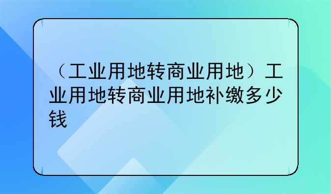 （工业用地转商业用地）工业用地转商业用地补缴多少钱