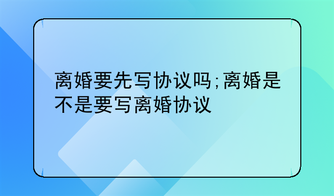 离婚要先写协议吗;离婚是不是要写离婚协议