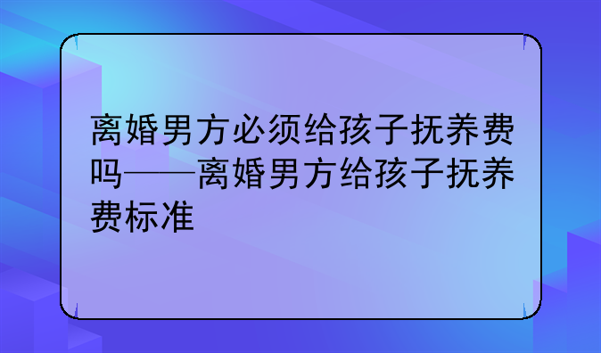 离婚男方必须给孩子抚养费吗——离婚男方给孩子抚养费标准