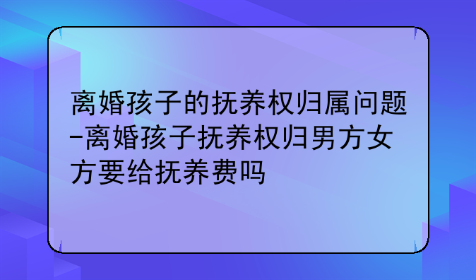 离婚孩子的抚养权归属问题-离婚孩子抚养权归男方女方要给抚养费吗