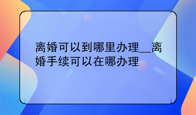 离婚可以到哪里办理__离婚手续可以在哪办理