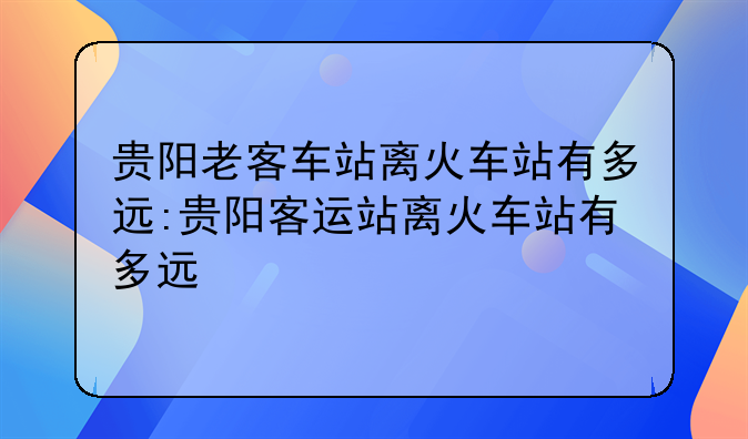 贵阳老客车站离火车站有多远:贵阳客运站离火车站有多远