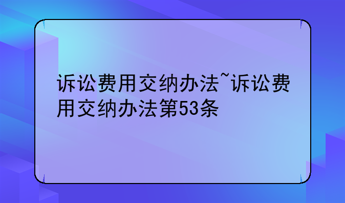 诉讼费用交纳办法~诉讼费用交纳办法第53条