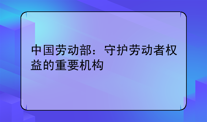 中国劳动部：守护劳动者权益的重要机构