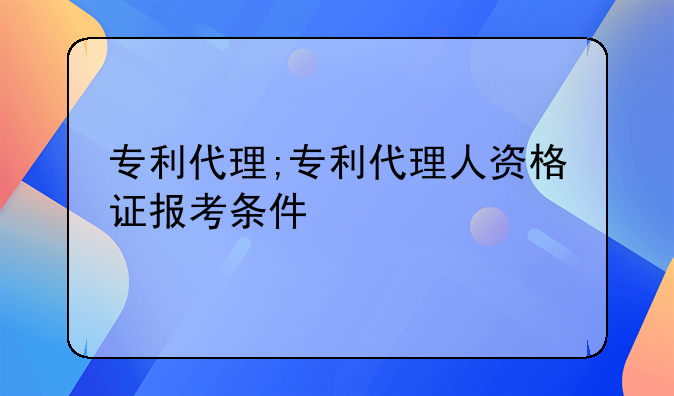 专利代理;专利代理人资格证报考条件
