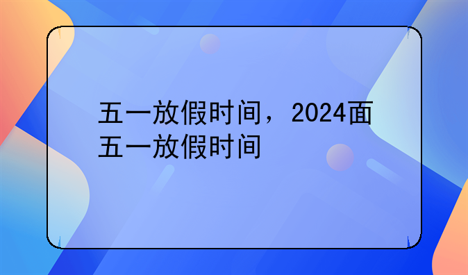 五一放假时间，2024面五一放假时间