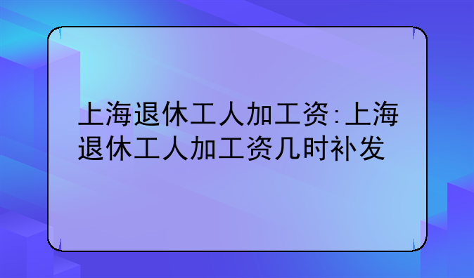 上海退休工人加工资:上海退休工人加工资几时补发