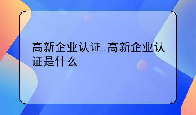 高新企业认证:高新企业认证是什么