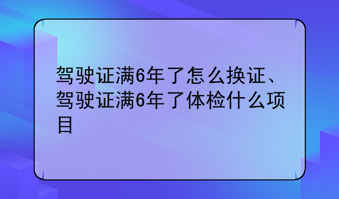 驾驶证满6年了怎么换证、驾驶证满6年了体检什么项目