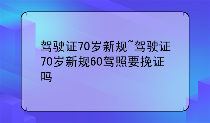 驾驶证70岁新规~驾驶证70岁新规60驾照要挽证吗