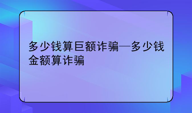 多少钱算巨额诈骗—多少钱金额算诈骗