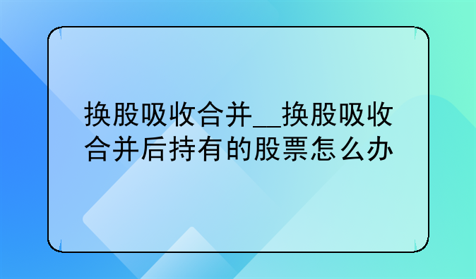 换股吸收合并__换股吸收合并后持有的股票怎么办