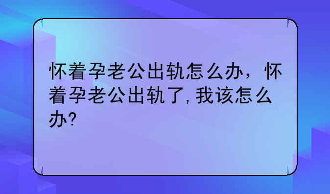 怀着孕老公出轨怎么办，怀着孕老公出轨了,我该怎么办?