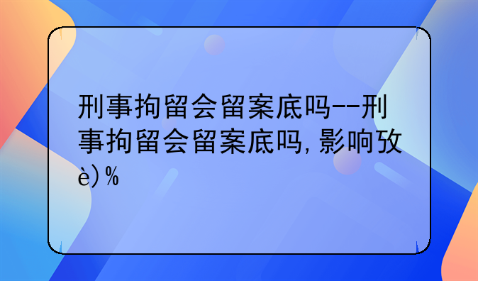 刑事拘留会留案底吗--刑事拘留会留案底吗,影响政审吗