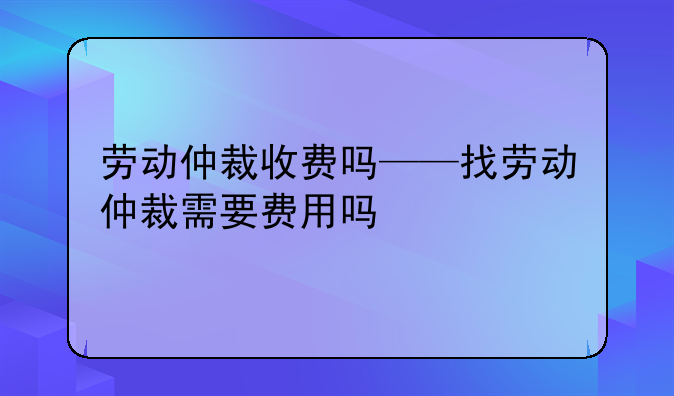 劳动仲裁收费吗——找劳动仲裁需要费用吗