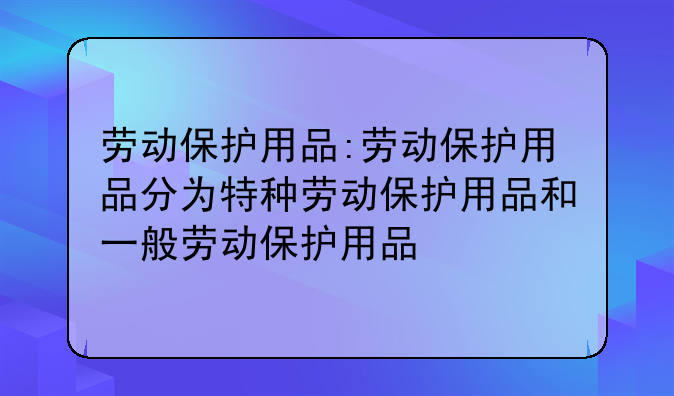 劳动保护用品:劳动保护用品分为特种劳动保护用品和一般劳动保护用品