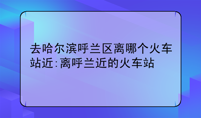 去哈尔滨呼兰区离哪个火车站近:离呼兰近的火车站