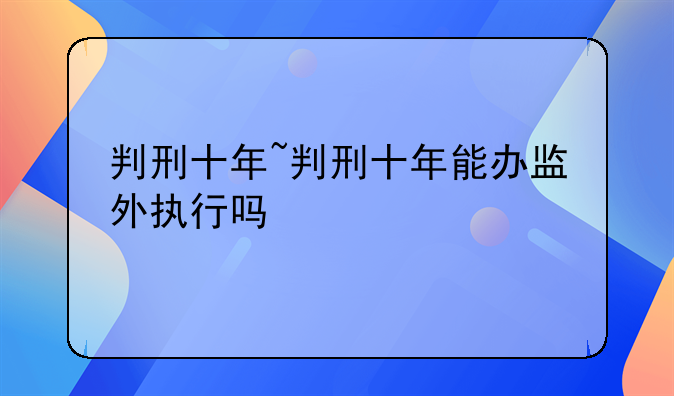 判刑十年~判刑十年能办监外执行吗