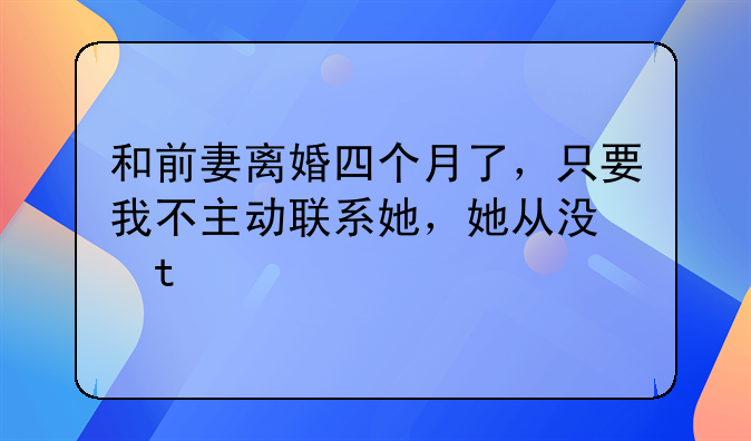 和前妻离婚四个月了，只要我不主动联系她，她从没主动联系过我！她是不是已经彻底放下我了